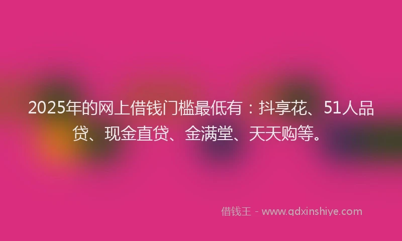 2025年的网上借钱门槛最低有：抖享花、51人品贷、现金直贷、金满堂、天天购等。