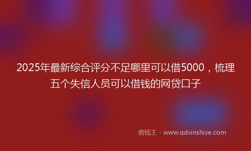 2025年最新综合评分不足哪里可以借5000，梳理五个失信人员可以借钱的网贷口子