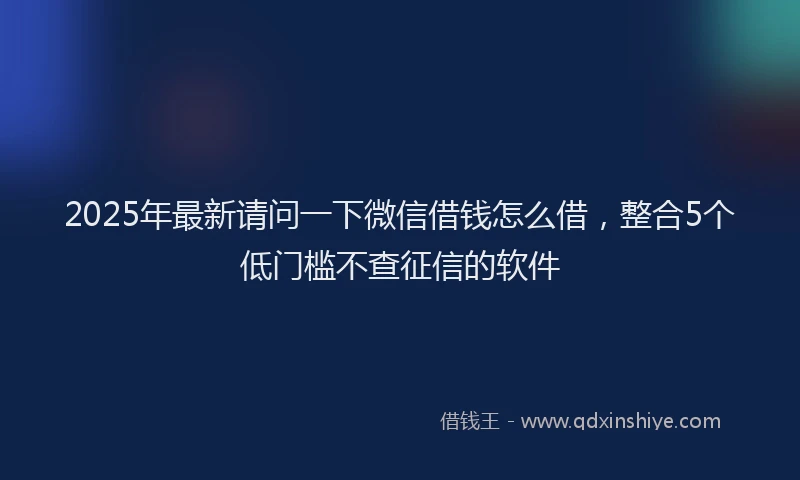 2025年最新请问一下微信借钱怎么借，整合5个低门槛不查征信的软件