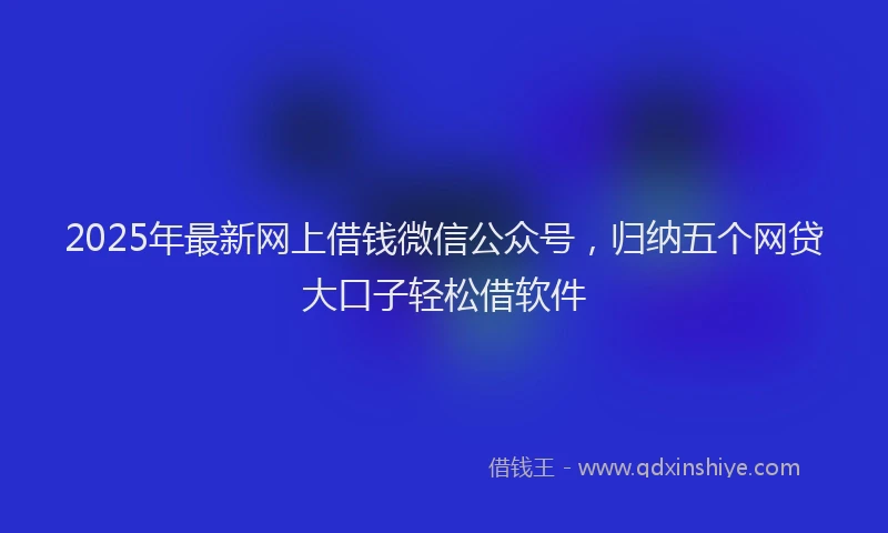2025年最新网上借钱微信公众号，归纳五个网贷大口子轻松借软件