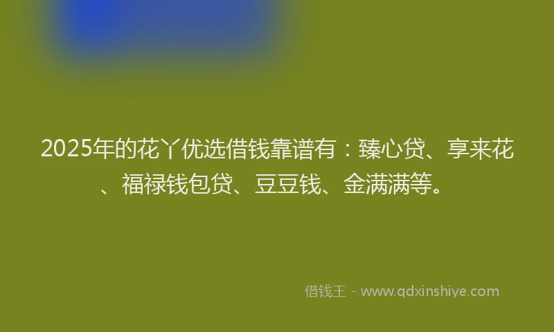 2025年的花丫优选借钱靠谱有：臻心贷、享来花、福禄钱包贷、豆豆钱、金满满等。