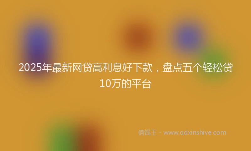 2025年最新网贷高利息好下款，盘点五个轻松贷10万的平台