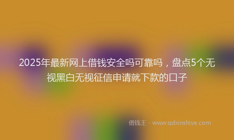 2025年最新网上借钱安全吗可靠吗，盘点5个无视黑白无视征信申请就下款的口子