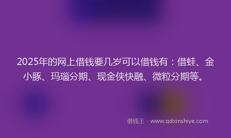 2025年的网上借钱要几岁可以借钱有：借蛙、金小豚、玛瑙分期、现金侠快融、微粒分期等。