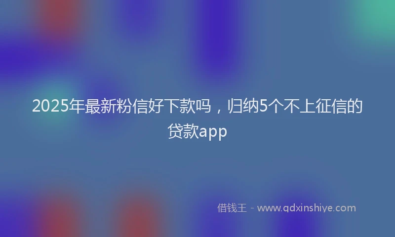 2025年最新粉信好下款吗，归纳5个不上征信的贷款app