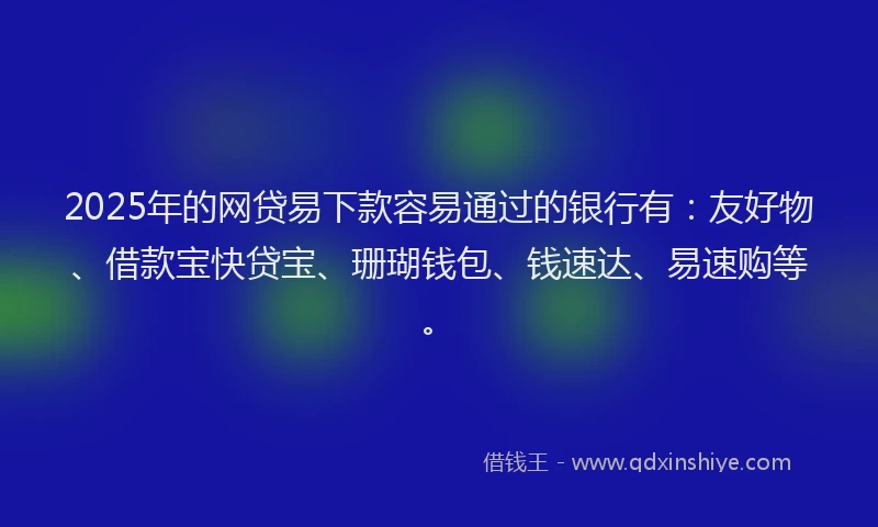2025年的网贷易下款容易通过的银行有：友好物、借款宝快贷宝、珊瑚钱包、钱速达、易速购等。
