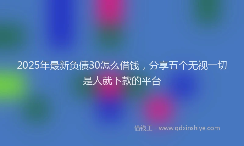 2025年最新负债30怎么借钱，分享五个无视一切是人就下款的平台