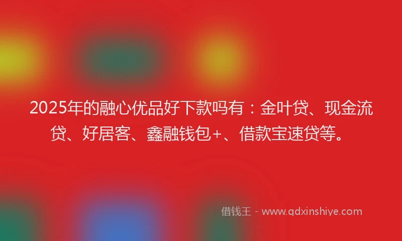 2025年的融心优品好下款吗有：金叶贷、现金流贷、好居客、鑫融钱包+、借款宝速贷等。