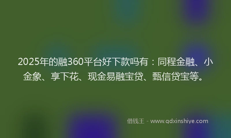 2025年的融360平台好下款吗有：同程金融、小金象、享下花、现金易融宝贷、甄信贷宝等。