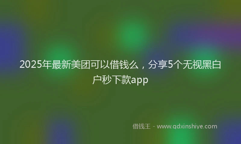 2025年最新美团可以借钱么，分享5个无视黑白户秒下款app