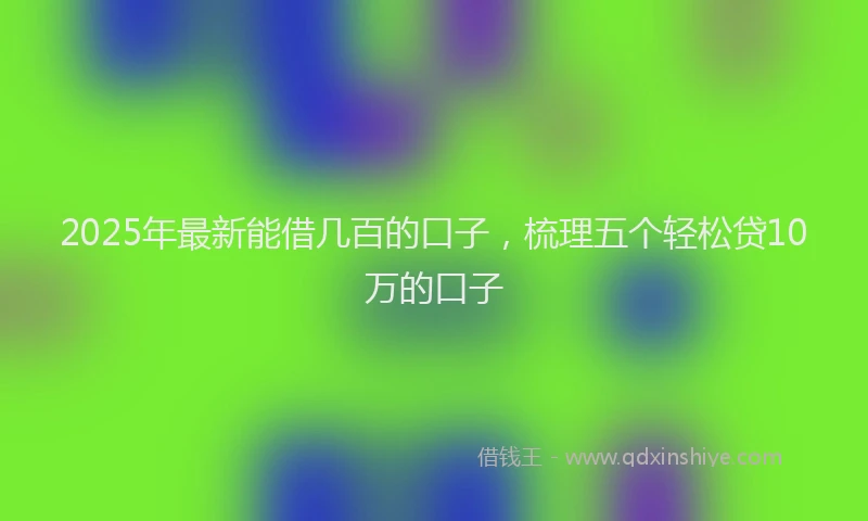 2025年最新能借几百的口子，梳理五个轻松贷10万的口子