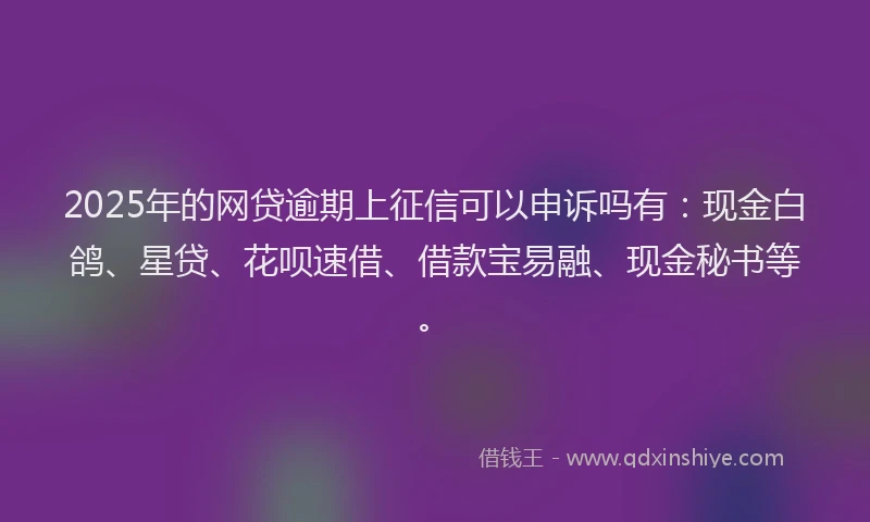 2025年的网贷逾期上征信可以申诉吗有：现金白鸽、星贷、花呗速借、借款宝易融、现金秘书等。