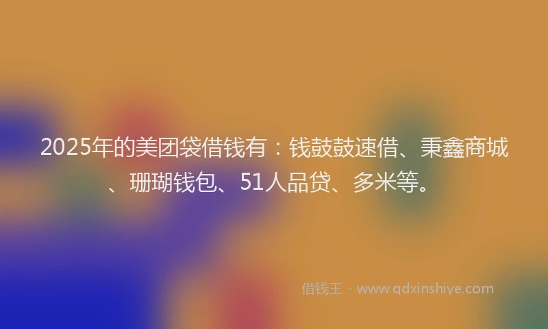 2025年的美团袋借钱有：钱鼓鼓速借、秉鑫商城、珊瑚钱包、51人品贷、多米等。
