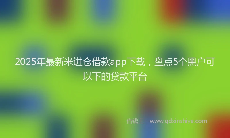 2025年最新米进仓借款app下载，盘点5个黑户可以下的贷款平台