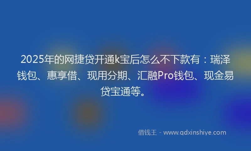 2025年的网捷贷开通k宝后怎么不下款有：瑞泽钱包、惠享借、现用分期、汇融Pro钱包、现金易贷宝通等。