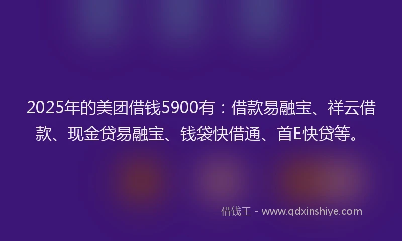 2025年的美团借钱5900有：借款易融宝、祥云借款、现金贷易融宝、钱袋快借通、首E快贷等。
