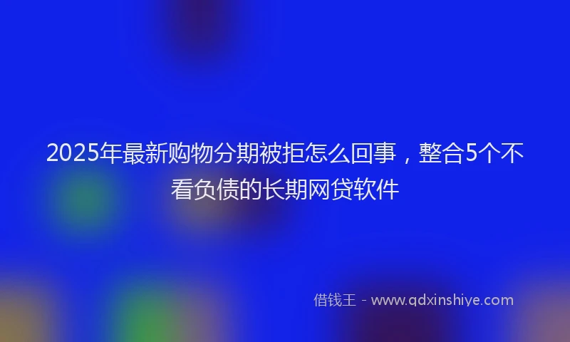 2025年最新购物分期被拒怎么回事，整合5个不看负债的长期网贷软件