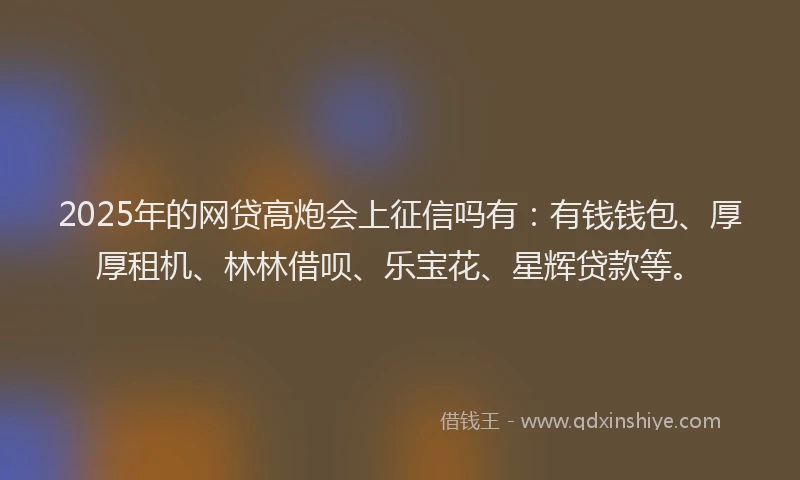 2025年的网贷高炮会上征信吗有：有钱钱包、厚厚租机、林林借呗、乐宝花、星辉贷款等。