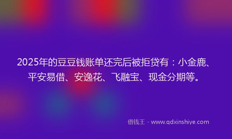 2025年的豆豆钱账单还完后被拒贷有：小金鹿、平安易借、安逸花、飞融宝、现金分期等。