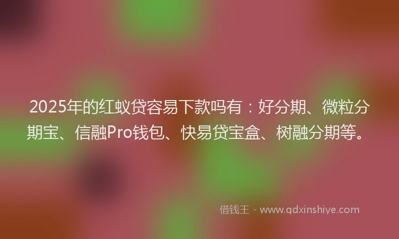 2025年的红蚁贷容易下款吗有：好分期、微粒分期宝、信融Pro钱包、快易贷宝盒、树融分期等。