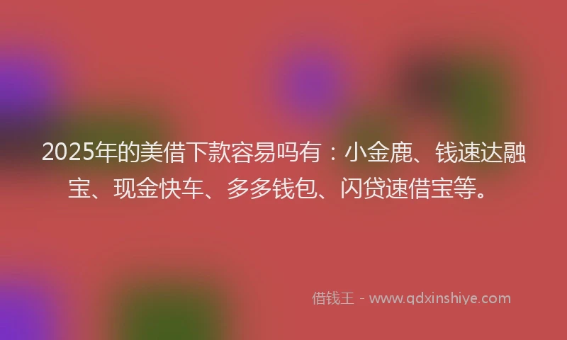 2025年的美借下款容易吗有：小金鹿、钱速达融宝、现金快车、多多钱包、闪贷速借宝等。
