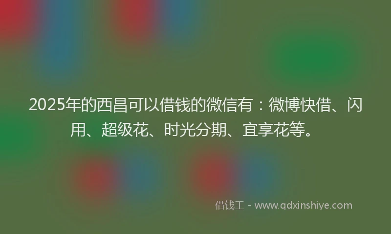 2025年的西昌可以借钱的微信有：微博快借、闪用、超级花、时光分期、宜享花等。