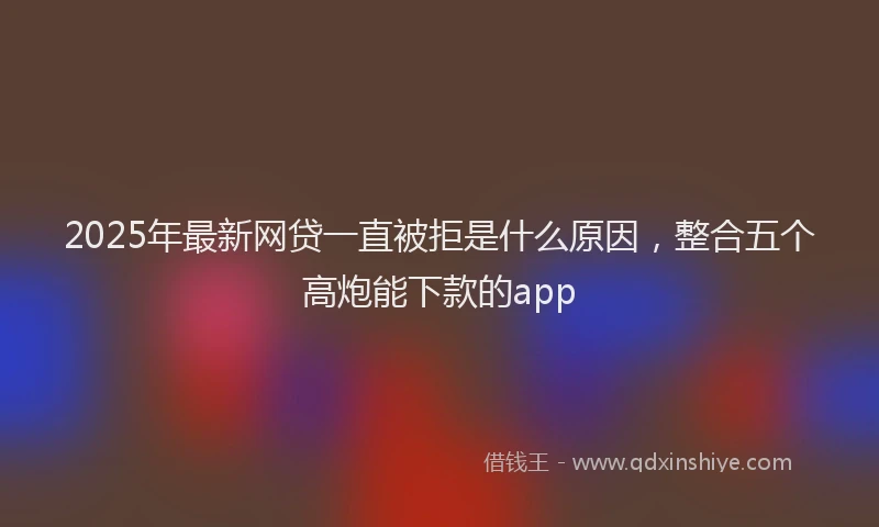 2025年最新网贷一直被拒是什么原因，整合五个高炮能下款的app