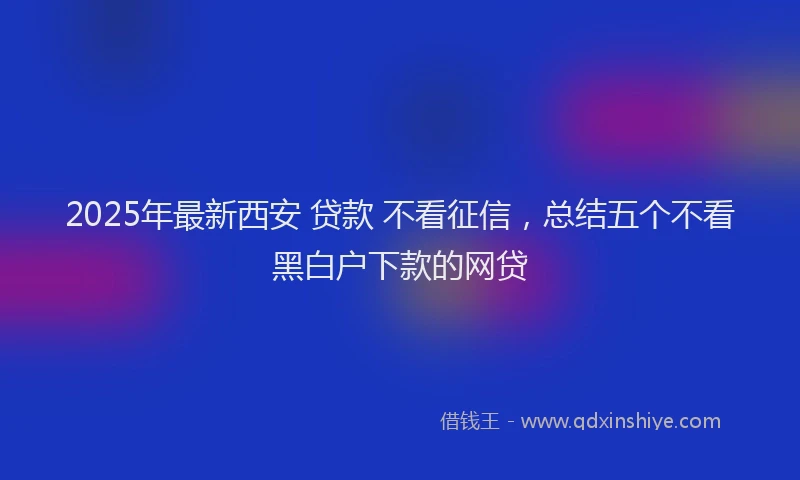 2025年最新西安 贷款 不看征信，总结五个不看黑白户下款的网贷