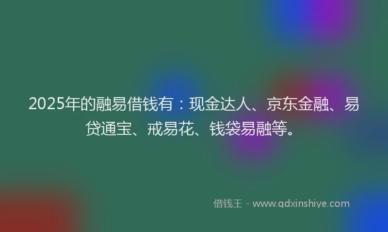 2025年的融易借钱有：现金达人、京东金融、易贷通宝、戒易花、钱袋易融等。