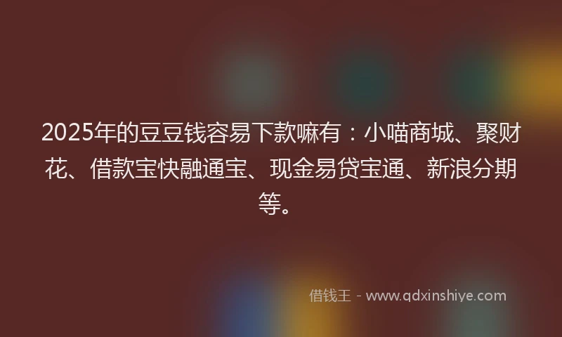2025年的豆豆钱容易下款嘛有：小喵商城、聚财花、借款宝快融通宝、现金易贷宝通、新浪分期等。