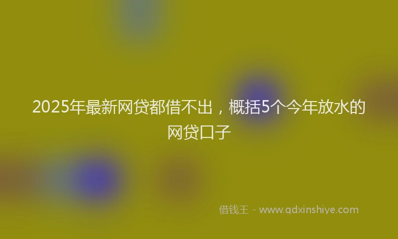 2025年最新网贷都借不出，概括5个今年放水的网贷口子