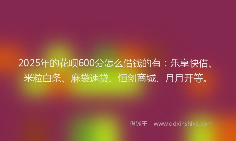 2025年的花呗600分怎么借钱的有：乐享快借、米粒白条、麻袋速贷、恒创商城、月月开等。