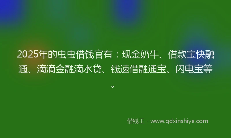 2025年的虫虫借钱官有：现金奶牛、借款宝快融通、滴滴金融滴水贷、钱速借融通宝、闪电宝等。