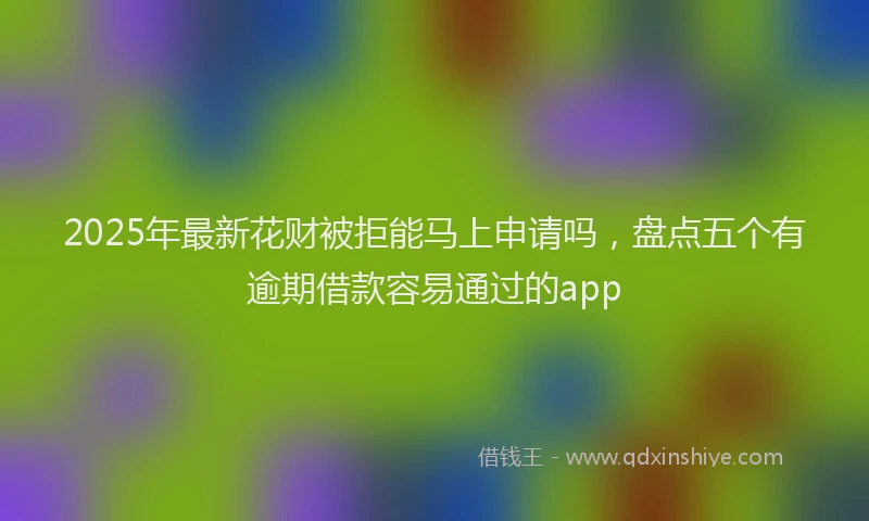2025年最新花财被拒能马上申请吗，盘点五个有逾期借款容易通过的app