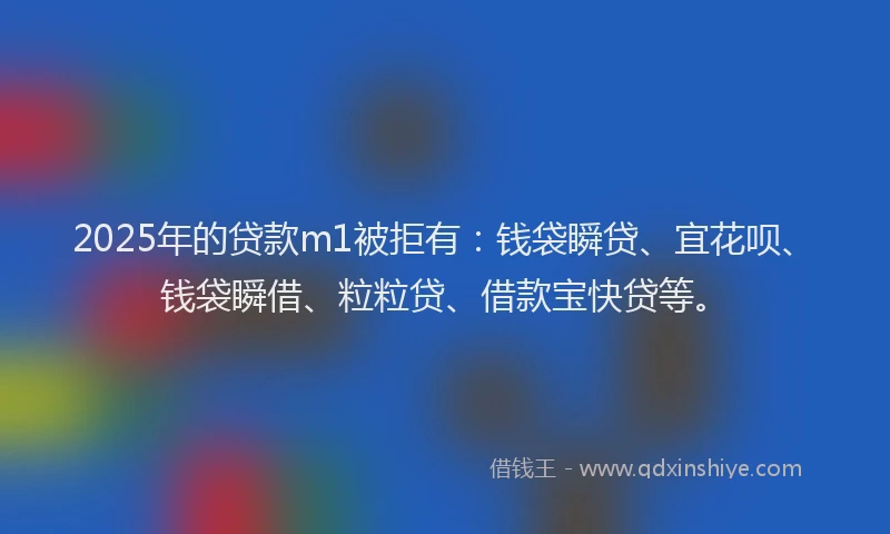 2025年的贷款m1被拒有：钱袋瞬贷、宜花呗、钱袋瞬借、粒粒贷、借款宝快贷等。