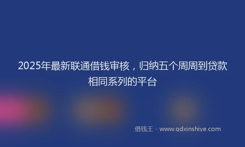 2025年最新联通借钱审核，归纳五个周周到贷款相同系列的平台