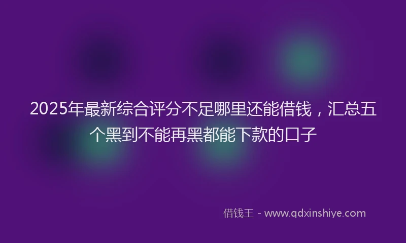 2025年最新综合评分不足哪里还能借钱，汇总五个黑到不能再黑都能下款的口子