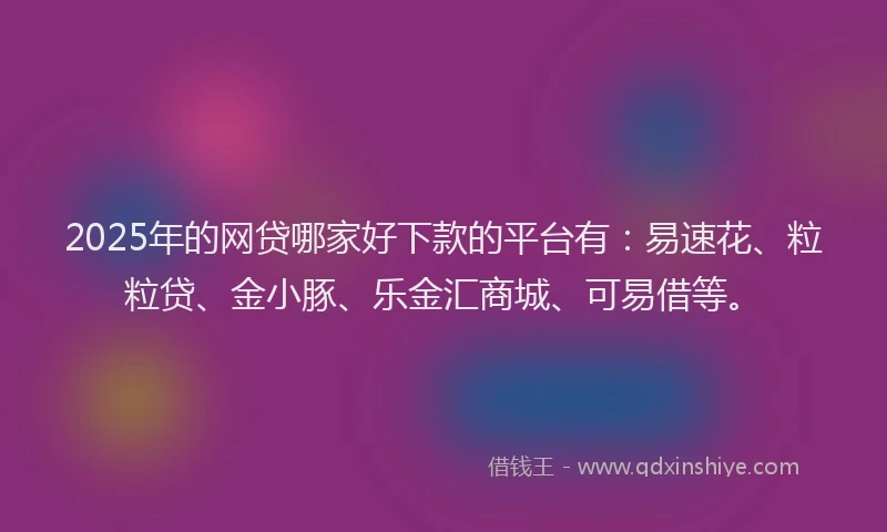 2025年的网贷哪家好下款的平台有：易速花、粒粒贷、金小豚、乐金汇商城、可易借等。