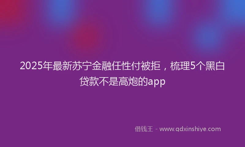 2025年最新苏宁金融任性付被拒，梳理5个黑白贷款不是高炮的app
