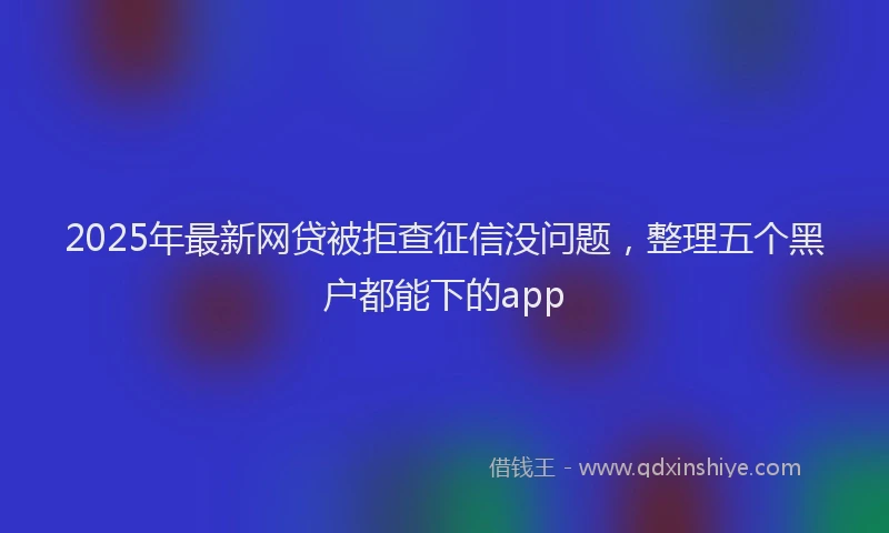 2025年最新网贷被拒查征信没问题，整理五个黑户都能下的app