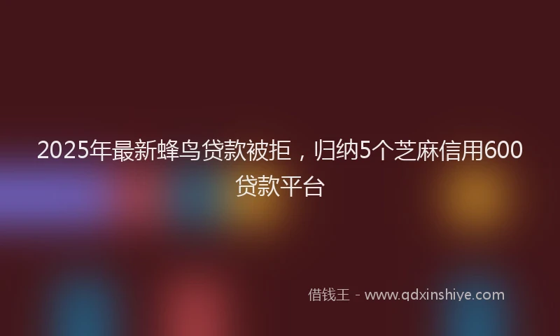 2025年最新蜂鸟贷款被拒，归纳5个芝麻信用600贷款平台