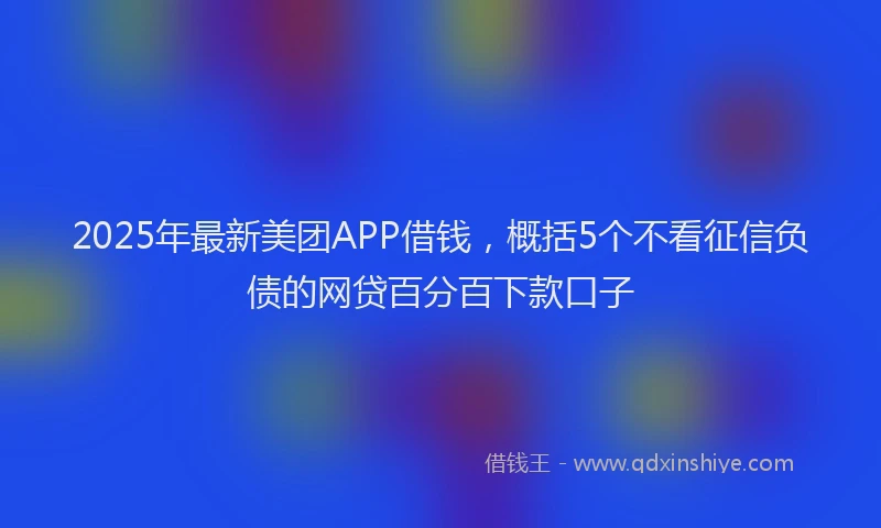 2025年最新美团APP借钱，概括5个不看征信负债的网贷百分百下款口子