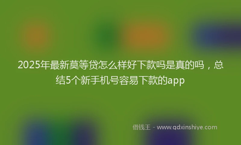 2025年最新莫等贷怎么样好下款吗是真的吗，总结5个新手机号容易下款的app
