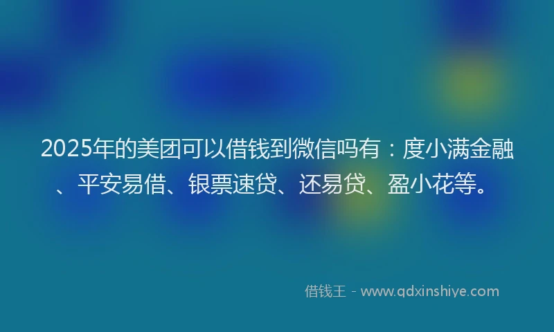 2025年的美团可以借钱到微信吗有：度小满金融、平安易借、银票速贷、还易贷、盈小花等。