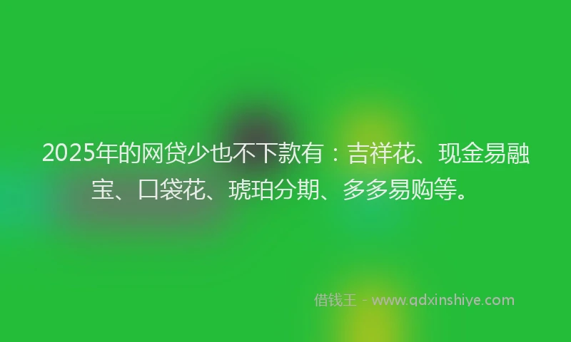 2025年的网贷少也不下款有：吉祥花、现金易融宝、口袋花、琥珀分期、多多易购等。