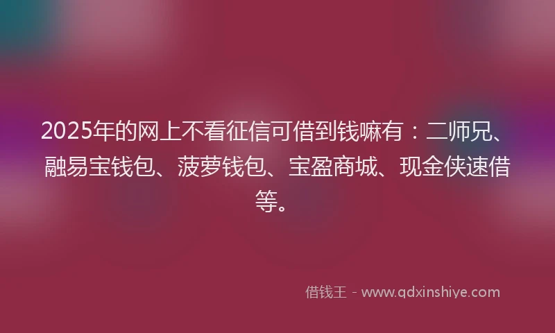 2025年的网上不看征信可借到钱嘛有：二师兄、融易宝钱包、菠萝钱包、宝盈商城、现金侠速借等。