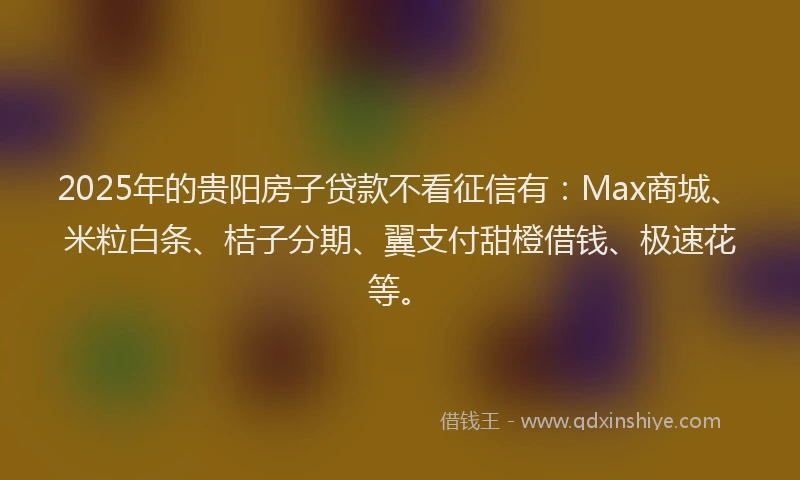 2025年的贵阳房子贷款不看征信有：Max商城、米粒白条、桔子分期、翼支付甜橙借钱、极速花等。