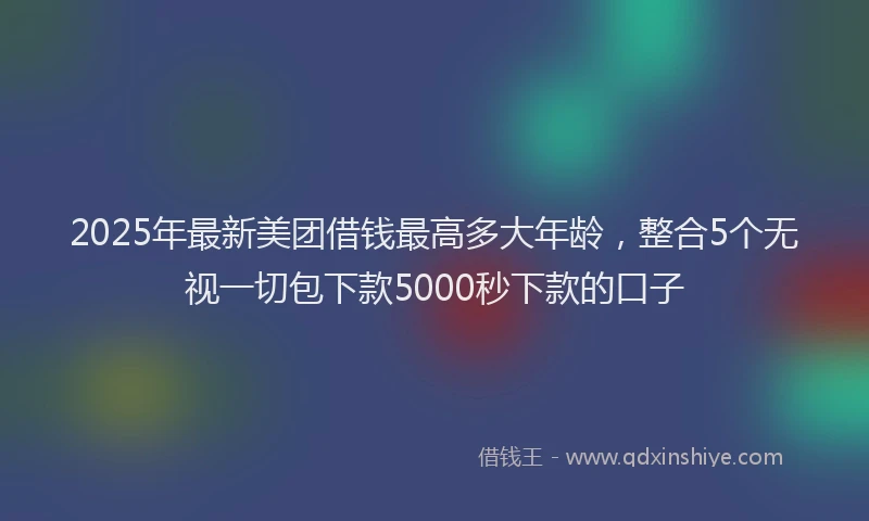 2025年最新美团借钱最高多大年龄，整合5个无视一切包下款5000秒下款的口子