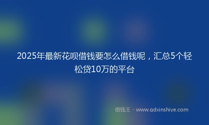 2025年最新花呗借钱要怎么借钱呢，汇总5个轻松贷10万的平台