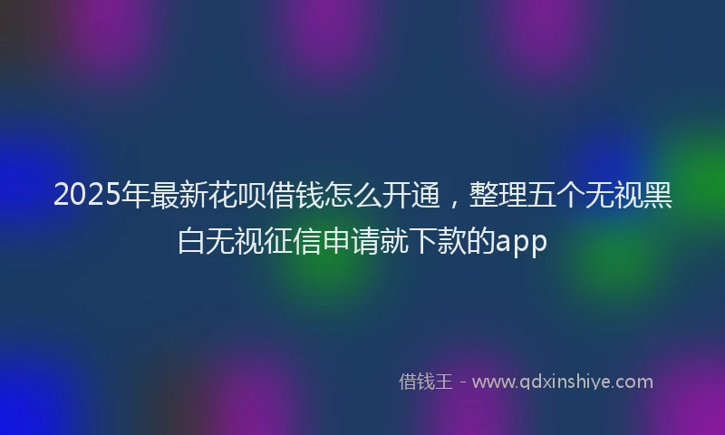 2025年最新花呗借钱怎么开通，整理五个无视黑白无视征信申请就下款的app